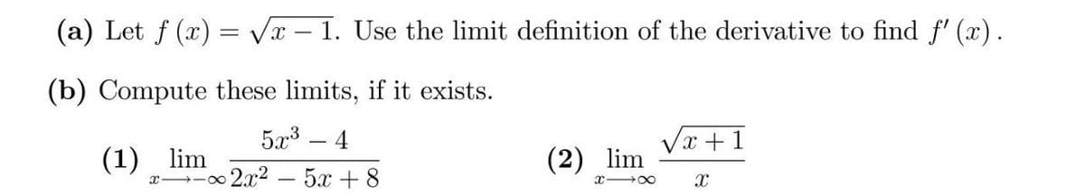 (a) Let f (x) = Vx – 1. Use the limit definition of the derivative to find f' (x).
(b) Compute these limits, if it exists.
5a3 – 4
Vx +1
(1) lim
(2) lim
1,02x2-5x +8
