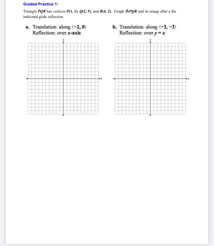 Guided Practice 1:
Triangle PQR has vertices P(1, 1). Q(2, 5), and R(4, 2). Graph APQR and its image after a the
indicated glide reflection.
a. Translation: along (-2, 0)
Reflection: overx-axis
b. Translation: along (-3, –3)
Reflection: over y=x
