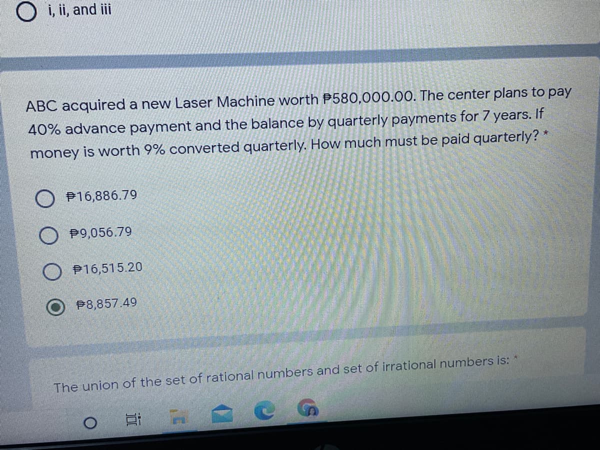 O i, ii, and ii
ABC acquired a new Laser Machine worth P580,000.00. The center plans to pay
40% advance payment and the balance by quarterly payments for 7 years. If
money is worth 9% converted quarterly. How much must be paid quarterly? *
P16,886.79
O P9,056.79
P16,515.20
P8,857.49
The union of the set of rational numbers and set of irrational numbers is:
