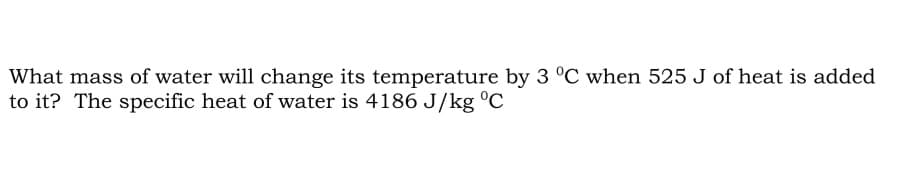 What mass of water will change its temperature by 3 °C when 525 J of heat is added
to it? The specific heat of water is 4186 J/kg °C
