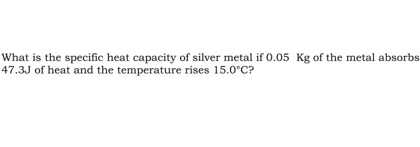 What is the specific heat capacity of silver metal if 0.05 Kg of the metal absorbs
47.3J of heat and the temperature rises 15.0°C?
