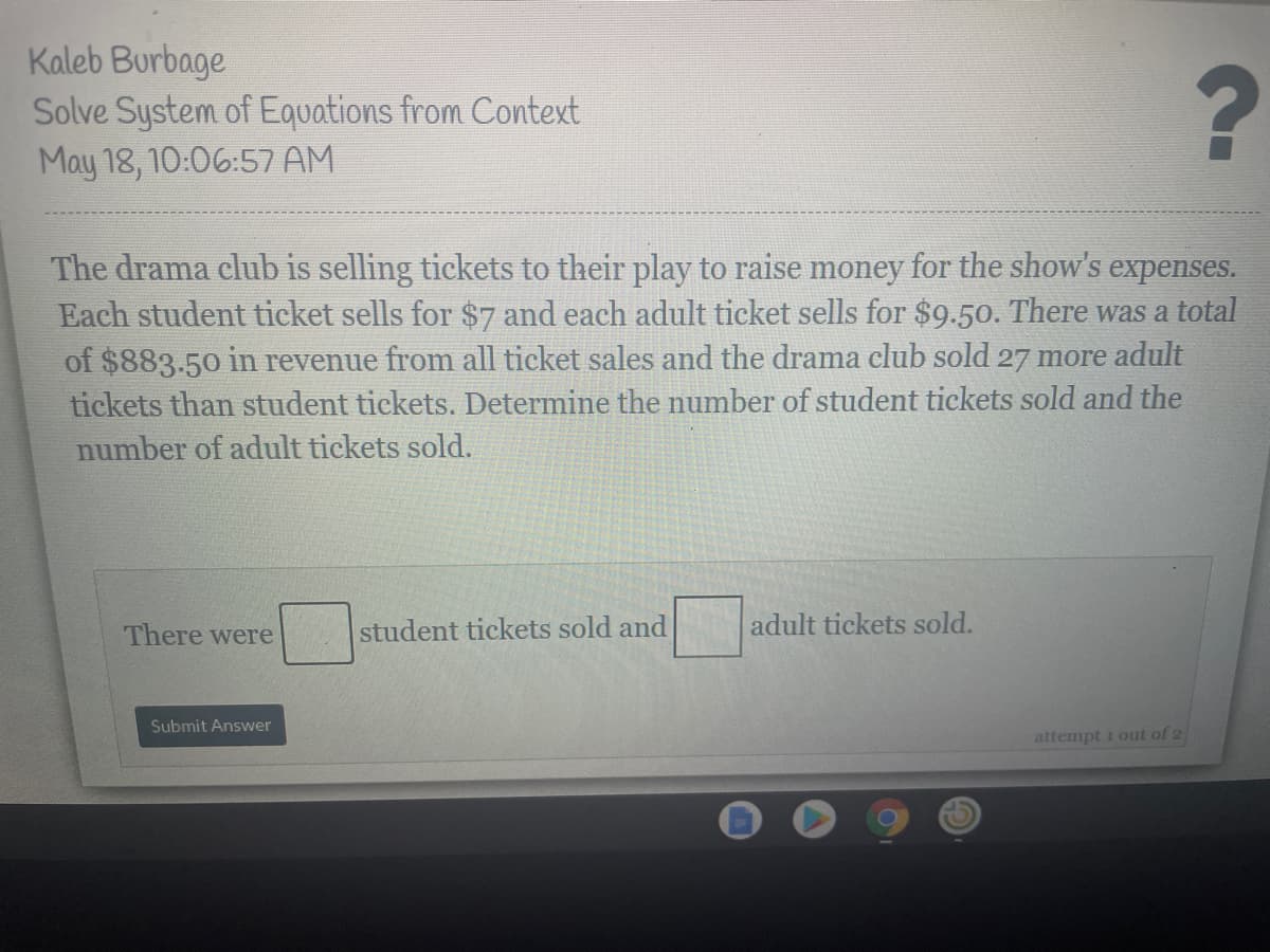 Kaleb Burbage
Solve System of Equations from Context
May 18, 10:06:57 AM
The drama club is selling tickets to their play to raise money for the show's expenses.
Each student ticket sells for $7 and each adult ticket sells for $9.50. There was a total
of $883.50 in revenue from all ticket sales and the drama club sold 27 more adult
tickets than student tickets. Determine the number of student tickets sold and the
number of adult tickets sold.
There were
student tickets sold and
adult tickets sold.
Submit Answer
attempt i out of 2
