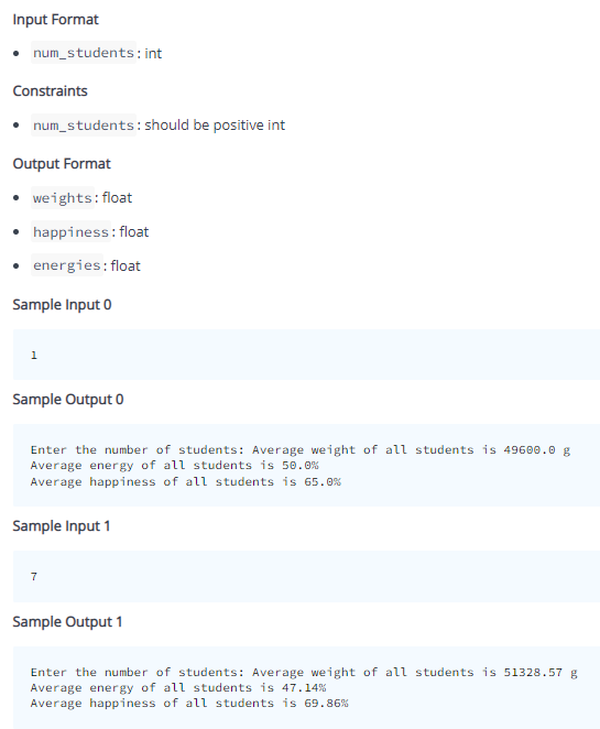 Input Format
• num_students: int
Constraints
• num_students: should be positive int
Output Format
weights: float
• happiness: float
• energies: float
Sample Input 0
1
Sample Output 0
Enter the number of students: Average weight of all students is 49600.0 g
Average energy of all students is 50.0%
Average happiness of all students is
Sample Input 1
7
Sample Output 1
Enter the number of students: Average weight of all students is 51328.57 g
Average energy of all students is 47.14%
Average happiness of all students is 69.86%

