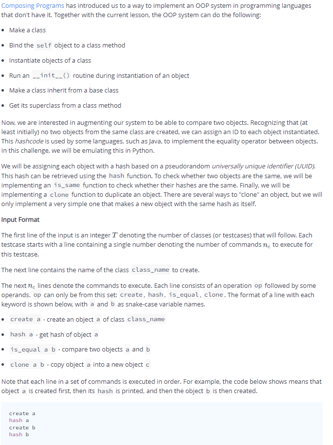 Composing Programs has introduced us to a way to implement an OOP system in programming languages
that don't have it. Together with the current lesson, the OOP system can do the following:
• Make a class
• Bind the self object to a class method
• Instantiate objects of a class
• Run an --init_() routine during instantiation of an object
• Make a class inherit from a base class
• Get its superclass from a class method
Now, we are interested in augmenting our system to be able to compare two objects. Recognizing that (at
least initially) no two objects from the same class are created, we can assign an ID to each object instantiated.
This hashcode is used by some languages, such as Java, to implement the equality operator between objects.
In this challenge, we will be emulating this in Python.
We will be assigning each object with a hash based on a pseudorandom universally unique identifier (UUID).
This hash can be retrieved using the hash function. To check whether two objects are the same, we will be
implementing an is_same function to check whether their hashes are the same. Finally, we will be
implementing a clone function to duplicate an object. There are several ways to "clone" an object, but we will
only implement a very simple one that makes a new object with the same hash as itself.
Input Format
The first line of the input is an integer T denoting the number of classes (or testcases) that will follow. Each
testcase starts with a line containing a single number denoting the number of commands ne to execute for
this testcase.
The next line contains the name of the class class_name to create.
The next ne lines denote the commands to execute. Each line consists of an operation op followed by some
operands. op can only be from this set: create, hash, is_equal, clone. The format of a line with each
keyword is shown below, with a and b as snake-case variable names.
create a - create an object a of class class_name
hash a - get hash of object a
• is_equal a b - compare two objects a and b
• clone a b - copy object a into a new object c
Note that each line in a set of commands is executed in order. For example, the code below shows means that
object a is created first, then its hash is printed, and then the object b is then created.
create a
hash a
create b
hash b
