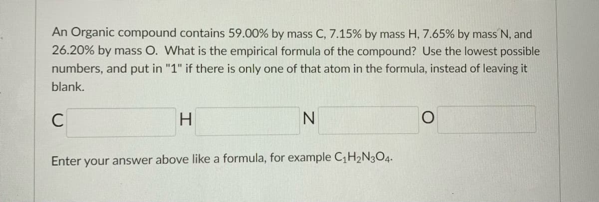 An Organic compound contains 59.00% by mass C, 7.15% by mass H, 7.65% by mass N, and
26.20% by mass O. What is the empirical formula of the compound? Use the lowest possible
numbers, and put in "1" if there is only one of that atom in the formula, instead of leaving it
blank.
H.
Enter your answer above like a formula, for example CH2N3O4.

