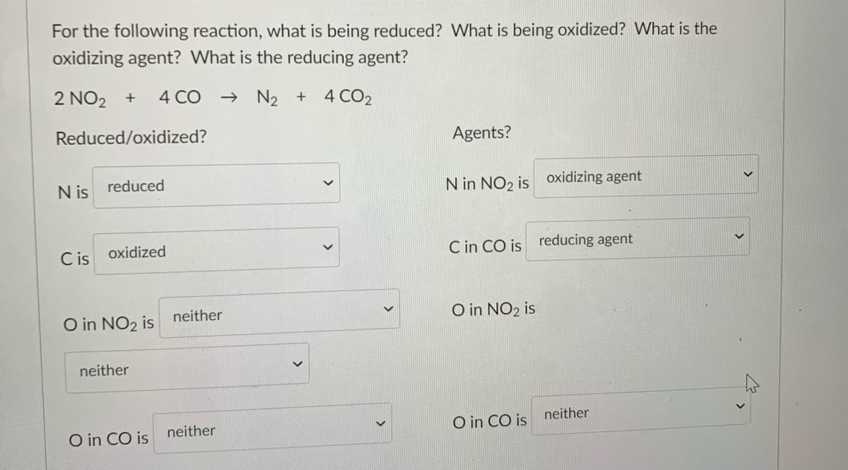 For the following reaction, what is being reduced? What is being oxidized? What is the
oxidizing agent? What is the reducing agent?
2 NO2 +
4 CO
→ N2 + 4 CO2
Reduced/oxidized?
Agents?
N is
reduced
N in NO2 is oxidizing agent
C is
oxidized
C in CO is reducing agent
O in NO2 is
neither
O in NO2 is
neither
neither
neither
O in CO is
O in CO is

