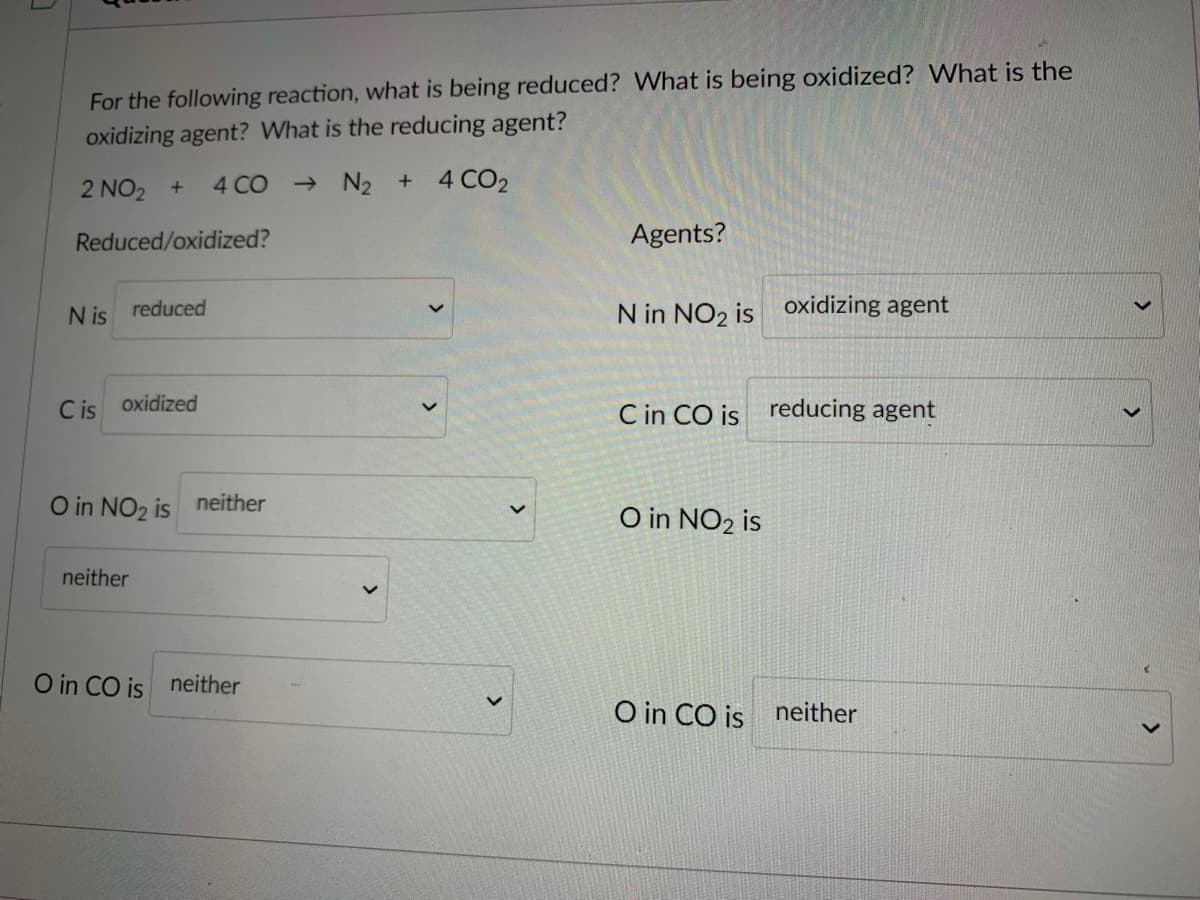 For the following reaction, what is being reduced? What is being oxidized? What is the
oxidizing agent? What is the reducing agent?
2 NO2 +
4 CO
- N2 + 4 CO2
Reduced/oxidized?
Agents?
N is reduced
N in NO2 is oxidizing agent
C is
oxidized
C in CO is reducing agent
O in NO2 is
neither
O in NO2 is
neither
O in CO is neither
O in CO is
neither
