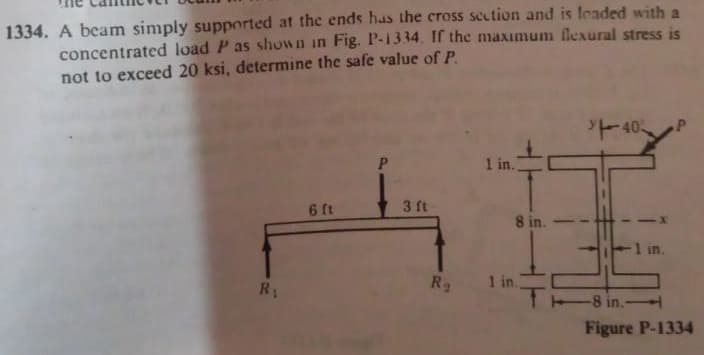 concentrated load P as shown in Fig. P-1334. If the maxımum flexural stress is
not to exceed 20 ksi, determine the safe value of P.
1334. A beam simply supported at the ends has the cross section and is feaded with a
40
1 in.
6 ft
3 ft
8 in.
1 in.
R2
1 in.
8 in.
Figure P-1334
