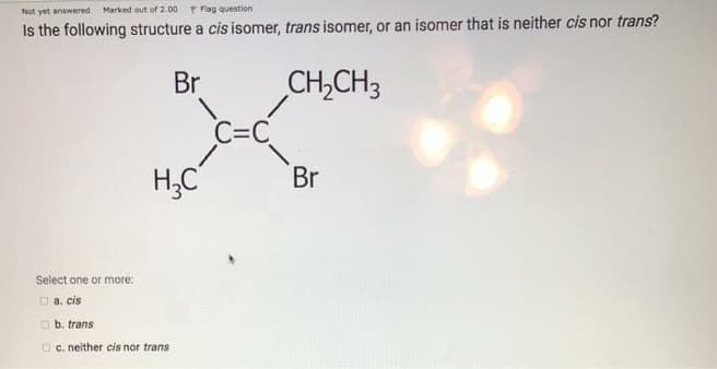 Not yet answered
Marked out of 2.00
P Flag question
Is the following structure a cis isomer, trans isomer, or an isomer that is neither cis nor trans?
Br
CH,CH3
C=C
H;C
Br
Select one or more:
O a. cis
O b. trans
D c. neither cis nor trans
