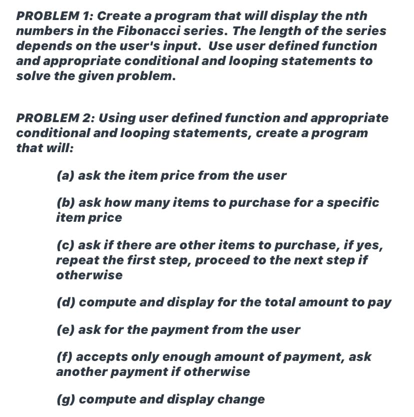 PROBLEM 1: Create a program that will display the nth
numbers in the Fibonacci series. The length of the series
depends on the user's input. Use user defined function
and appropriate conditional and looping statements to
solve the given problem.
PROBLEM 2: Using user defined function and appropriate
conditional and looping statements, create a program
that will:
(a) ask the item price from the user
(b) ask how many items to purchase for a specific
item price
(c) ask if there are other items to purchase, if yes,
repeat the first step, proceed to the next step if
otherwise
(d) compute and display for the total amount to pay
(e) ask for the payment from the user
(f) accepts only enough amount of payment, ask
another payment if otherwise
(g) compute and display change
