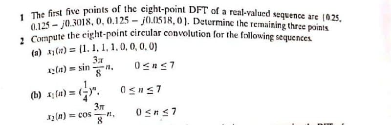 2 Compute the eight-point circular convolution for the following sequences
1 The first five points of thec eight-point DFT of a real-valued sequence are (0.25.
0.125 - j0.3018, 0, 0.125 - j0.0518, 0). Determine the remaining three points
(a) x1(n) = (1. 1, 1, 1.0, 0, 0, 0)
z(n) = sin
8
%3!
(b) x1 (1) = ()". 0sns7
x2 (n) =
37
= cos
8
