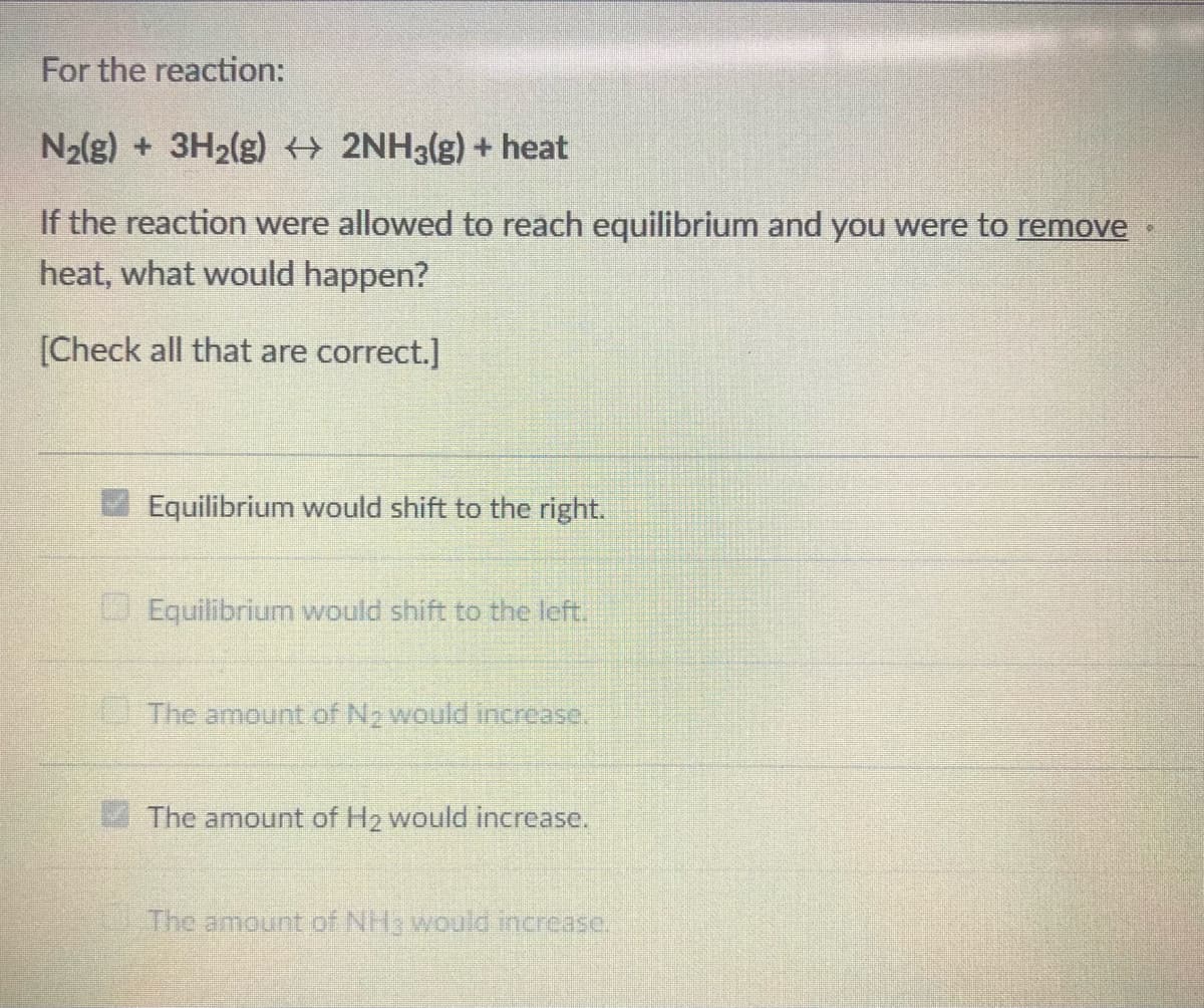 For the reaction:
N2{g) + 3H2(g) 2NH3(g) + heat
If the reaction were allowed to reach equilibrium and you were to remove
heat, what would happen?
[Check all that are correct.]
Equilibrium would shift to the right.
Equilibrium would shift to the left.
The amount of N2 would increase.
4 The amount of H2 would increase.
The amount of NH would increase.
