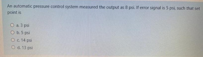 An automatic pressure control system measured the output as 8 psi. If error signal is 5 psi, such that set
point is
O a. 3 psi
O b. 5 psi
Oc. 14 psi
O d. 13 psi
