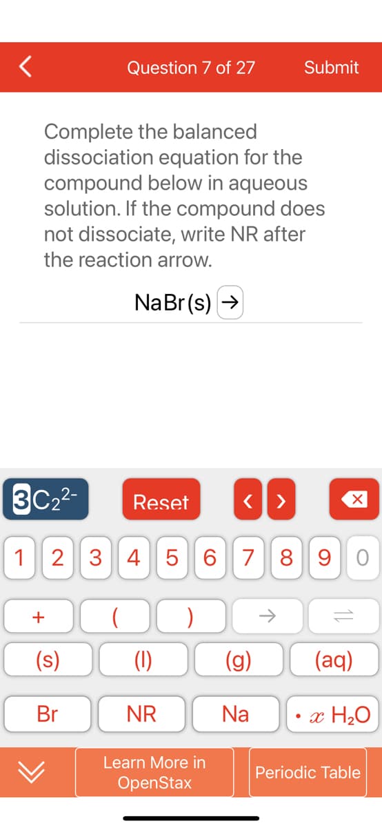 Question 7 of 27
Complete the balanced
dissociation equation for the
compound below in aqueous
solution. If the compound does
not dissociate, write NR after
the reaction arrow.
Na Br(s) →
Reset
<>
2 3 4 5 6 7 8 9 0
+
( )
(1)
(aq)
NR
• x H₂O
Learn More in
Periodic Table
OpenStax
3C₂²2-
1
(s)
Br
(g)
Na
Submit
个
X