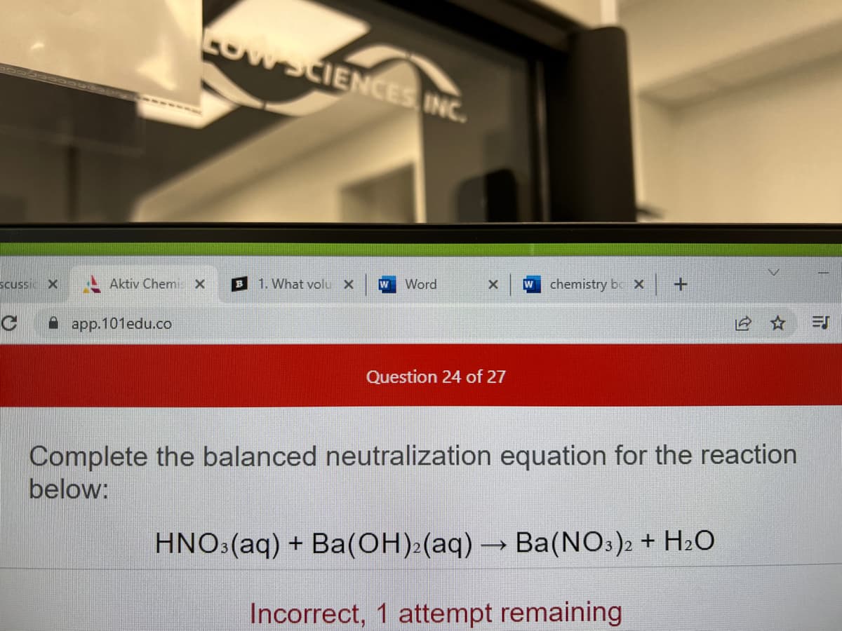 Cow SCIENCES INC.
B 1. What volu X
+
W Word
X W chemistry box
SCUSSI X
C
app.101edu.co
Question 24 of 27
Complete the balanced neutralization equation for the reaction
below:
HNO3(aq) + Ba(OH)₂(aq) → Ba(NO3)2 + H₂O
Incorrect, 1 attempt remaining
Aktiv Chemi X
T