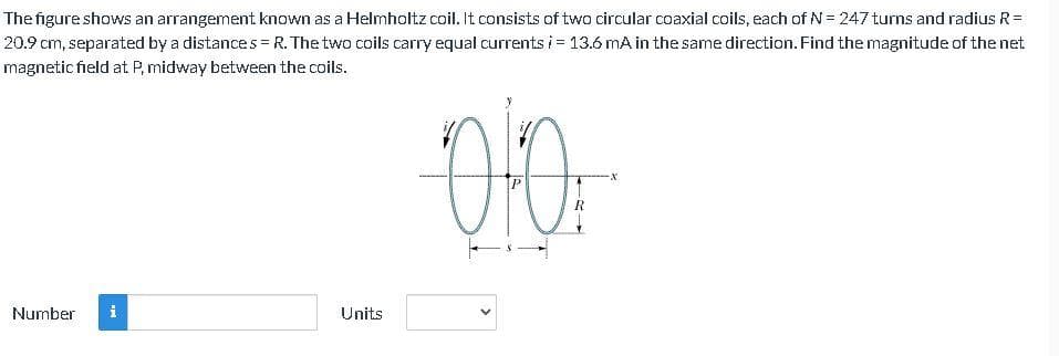 The figure shows an arrangement known as a Helmholtz coil. It consists of two circular coaxial coils, each of N= 247 turns and radius R=
20.9 cm, separated by a distances =R. The two coils carry equal currents i = 13.6 mA in the same direction. Find the magnitude of the net
magnetic field at P, midway between the coils.
R
Number
Units
