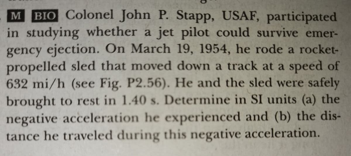 M BIO Colonel John P. Stapp, USAF, participated
in studying whether a jet pilot could survive emer-
gency ejection. On March 19, 1954, he rode a rocket-
propelled sled that moved down a track at a speed of
632 mi/h (see Fig. P2.56). He and the sled were safely
brought to rest in 1.40 s. Determine in SI units (a) the
negative acceleration he experienced and (b) the dis-
tance he traveled during this negative acceleration.
