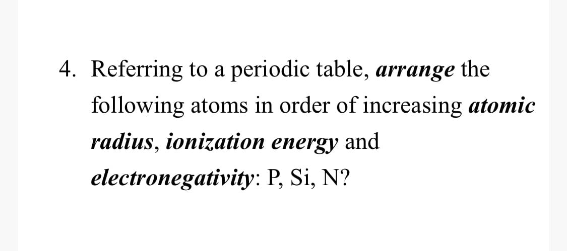 4. Referring to a periodic table, arrange the
following atoms in order of increasing atomic
radius, ionization energy and
electronegativity: P, Si, N?
