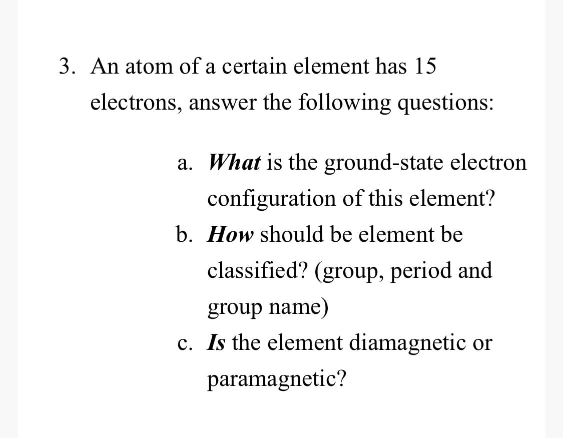 3. An atom of a certain element has 15
electrons, answer the following questions:
a. What is the ground-state electron
configuration of this element?
b. How should be element be
classified? (group, period and
group name)
c. Is the element diamagnetic or
paramagnetic?
