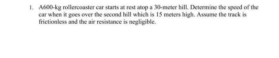 1. A600-kg rollercoaster car starts at rest atop a 30-meter hill. Determine the speed of the
car when it goes over the second hill which is 15 meters high. Assume the track is
frictionless and the air resistance is negligible.