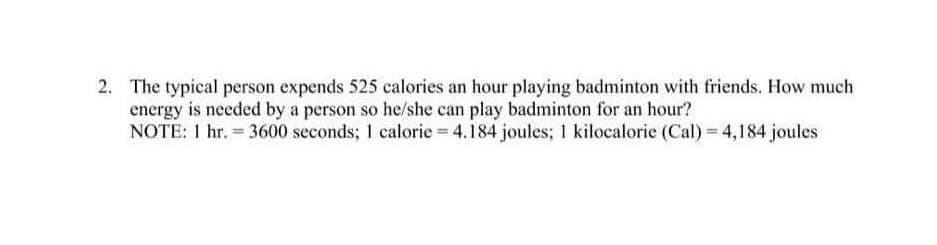 2. The typical person expends 525 calories an hour playing badminton with friends. How much
energy is needed by a person so he/she can play badminton for an hour?
NOTE: 1 hr. = 3600 seconds; 1 calorie = 4.184 joules; 1 kilocalorie (Cal) = 4,184 joules