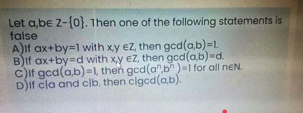 Let a,be Z-{0}. Then one of the following statements is
false
A)If ax+by=1 with x,y eZ, then gcd(a,b)=D1.
B)If ax+by=Dd with x,y ez, then gcd(a,b)3Dd.
c)If gcd(a,b)=1, then gcd(a",bn)=1 for all neN.
D)If cla and clb, then clgcd(a,b).
