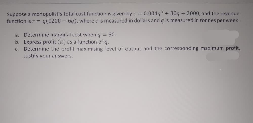 Suppose a monopolist's total cost function is given by c = 0.004q +30q + 2000, and the revenue
function is r = q(1200 - 6q), where c is measured in dollars and q is measured in tonnes per week.
a.
Determine marginal cost when g = 50.
b. Express profit (n) as a function of q.
Determine the profit-maximising level of output and the corresponding maximum profit.
Justify your answers.
C.
