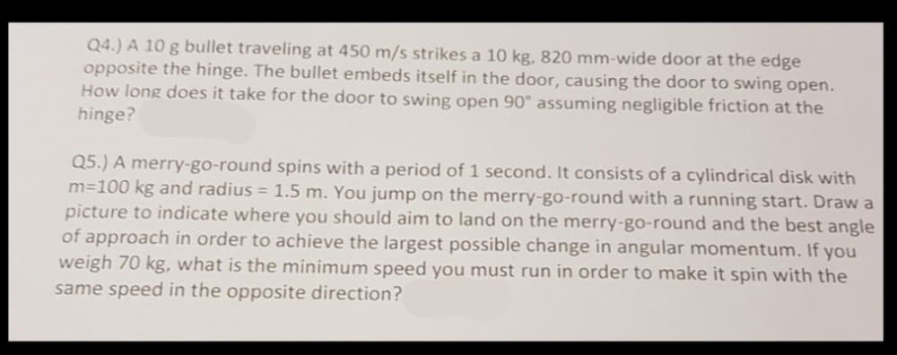 Q4.) A 10 g bullet traveling at 450 m/s strikes a 10 kg, 820 mm-wide door at the edge
opposite the hinge. The bullet embeds itself in the door, causing the door to swing open.
How long does it take for the door to swing open 90° assuming negligible friction at the
hinge?
Q5.) A merry-go-round spins with a period of 1 second. It consists of a cylindrical disk with
m=100 kg and radius = 1.5 m. You jump on the merry-go-round with a running start. Draw a
picture to indicate where you should aim to land on the merry-go-round and the best angle
of approach in order to achieve the largest possible change in angular momentum. If you
weigh 70 kg, what is the minimum speed you must run in order to make it spin with the
same speed in the opposite direction?
