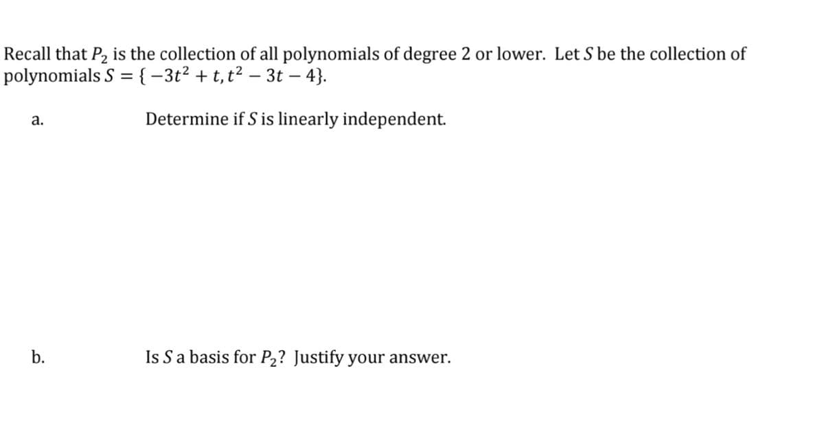 Recall that P2 is the collection of all polynomials of degree 2 or lower. Let S be the collection of
polynomials S = {-3t² + t,t² – 3t – 4}.
а.
Determine if S is linearly independent.
b.
Is Sa basis for P2? Justify your answer.
