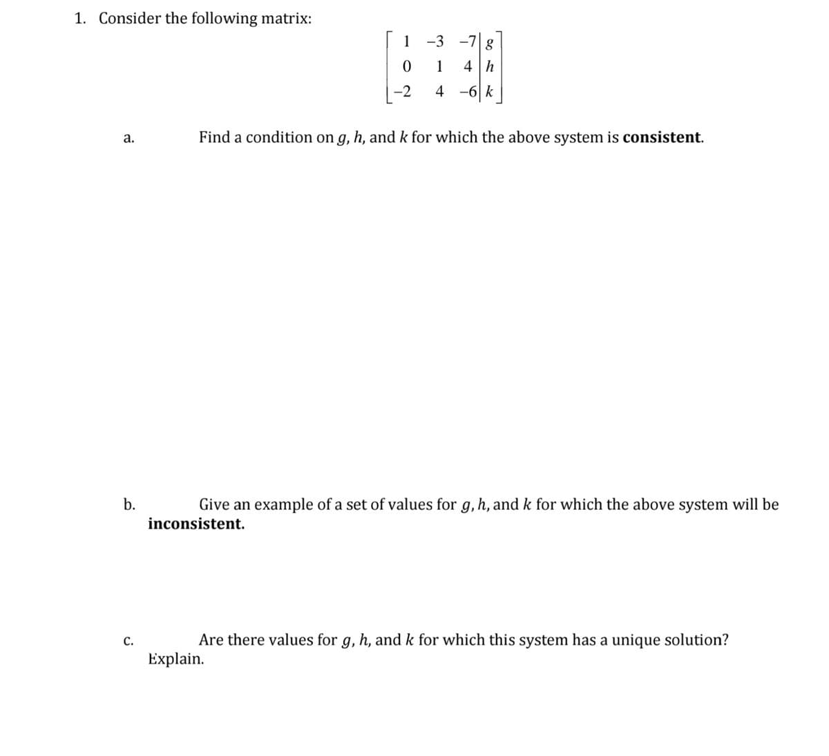 1. Consider the following matrix:
1 -3 -7 g
1
4 h
-2
4 -6|k
a.
Find a condition on g, h, and k for which the above system is consistent.
b.
Give an example of a set of values for g, h, and k for which the above system will be
inconsistent.
с.
Are there values for g, h, and k for which this system has a unique solution?
Explain.
