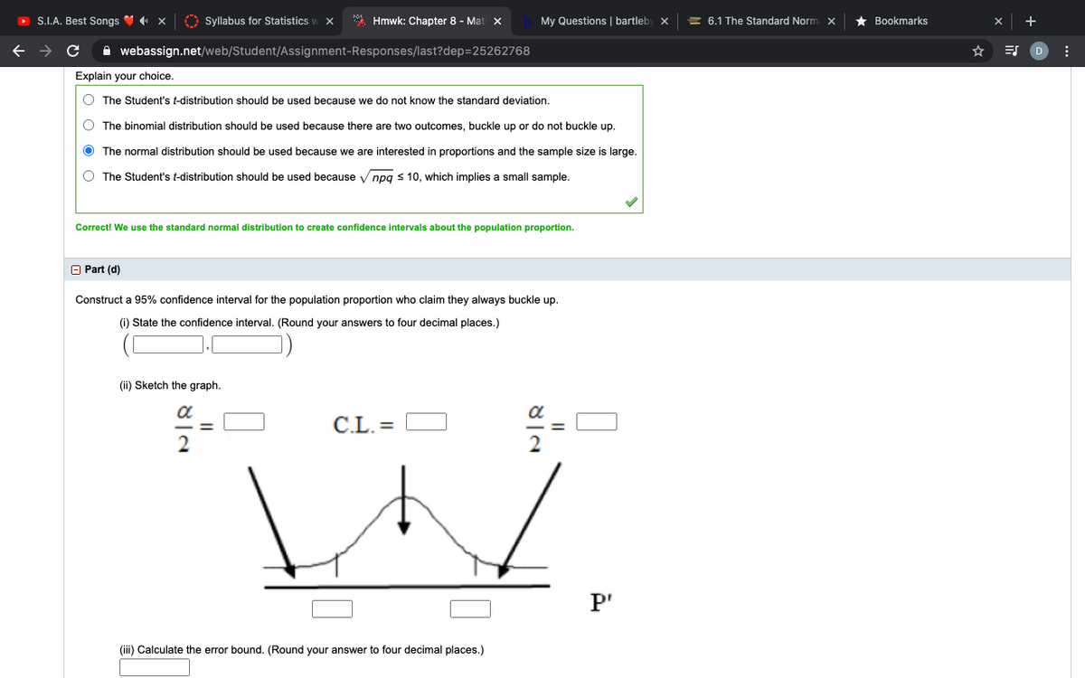 O S.I.A. Best Songs V x
O Syllabus for Statistics
* Hmwk: Chapter 8 - Mat x
My Questions | bartleby x
= 6.1 The Standard Norm x
Bookmarks
A webassign.net/web/Student/Assignment-Responses/last?dep=25262768
Explain your choice.
O The Student's t-distribution should be used because we do not know the standard deviation.
O The binomial distribution should be used because there are two outcomes, buckle up or do not buckle up.
The normal distribution should be used because we are interested in proportions and the sample size is large.
The Student's t-distribution should be used because V npg s 10, which implies a small sample.
Correct! We use the standard normal distribution to create confidence intervals about the population proportion.
O Part (d)
Construct a 95% confidence interval for the population proportion who claim they always buckle up.
(i) State the confidence interval. (Round your answers to four decimal places.)
(ii) Sketch the graph.
a
C.L. =
P'
(iii) Calculate the error bound. (Round your answer to four decimal places.)
