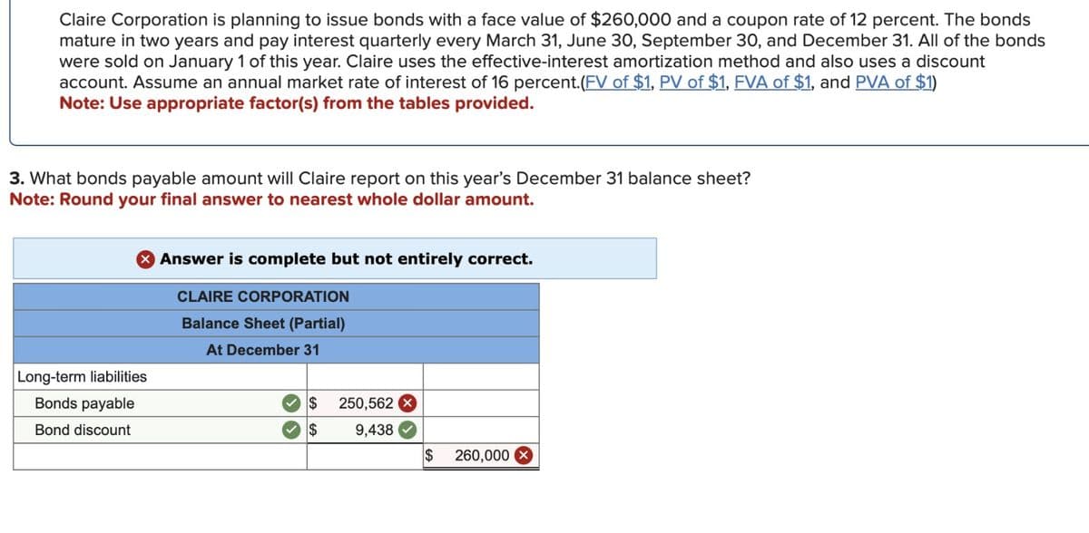 Claire Corporation is planning to issue bonds with a face value of $260,000 and a coupon rate of 12 percent. The bonds
mature in two years and pay interest quarterly every March 31, June 30, September 30, and December 31. All of the bonds
were sold on January 1 of this year. Claire uses the effective-interest amortization method and also uses a discount
account. Assume an annual market rate of interest of 16 percent.(FV of $1, PV of $1, FVA of $1, and PVA of $1)
Note: Use appropriate factor(s) from the tables provided.
3. What bonds payable amount will Claire report on this year's December 31 balance sheet?
Note: Round your final answer to nearest whole dollar amount.
> Answer is complete but not entirely correct.
Long-term liabilities
Bonds payable
Bond discount
CLAIRE CORPORATION
Balance Sheet (Partial)
At December 31
$ 250,562 X
$
9,438
$
260,000 x