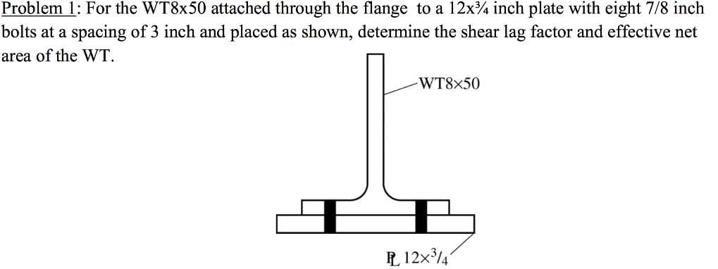 Problem 1: For the WT8x50 attached through the flange to a 12x¾ inch plate with eight 7/8 inch
bolts at a spacing of 3 inch and placed as shown, determine the shear lag factor and effective net
area of the WT.
-WT8×50
P 12x34
