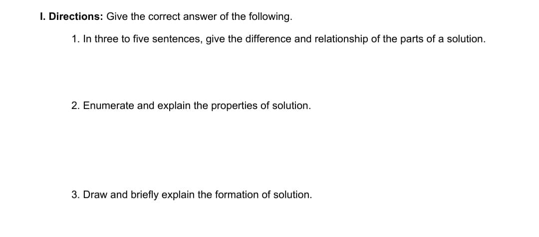 I. Directions: Give the correct answer of the following.
1. In three to five sentences, give the difference and relationship of the parts of a solution.
2. Enumerate and explain the properties of solution.
3. Draw and briefly explain the formation of solution.
