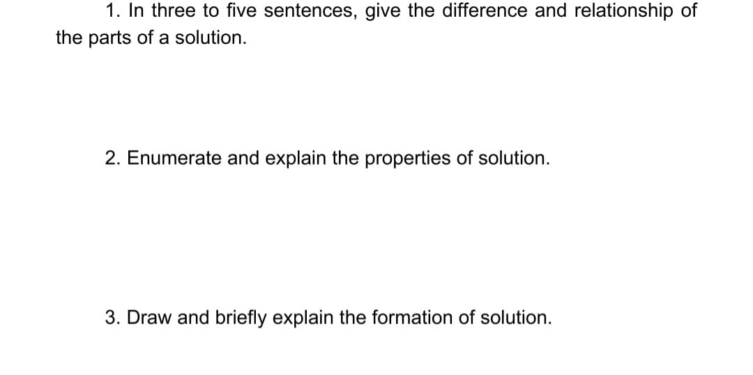 1. In three to five sentences, give the difference and relationship of
the parts of a solution.
2. Enumerate and explain the properties of solution.
3. Draw and briefly explain the formation of solution.
