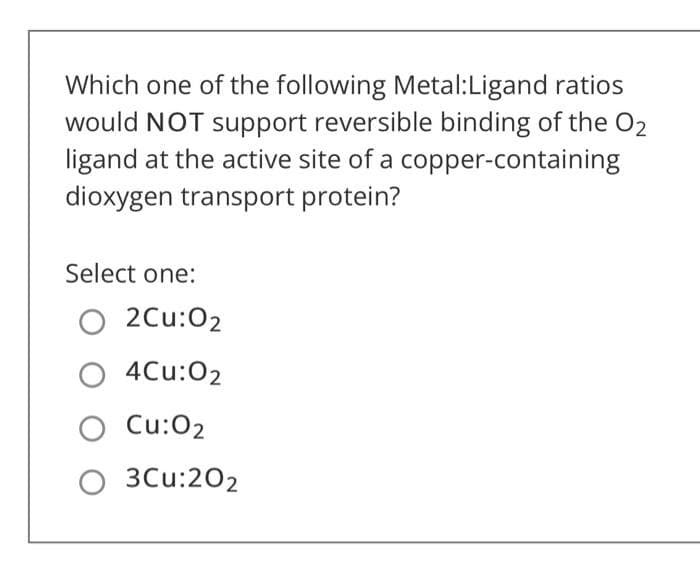 Which one of the following Metal:Ligand ratios
would NOT support reversible binding of the O2
ligand at the active site of a copper-containing
dioxygen transport protein?
Select one:
O 2Cu:02
O 4Cu:02
O Cu:O2
O 3Cu:202
