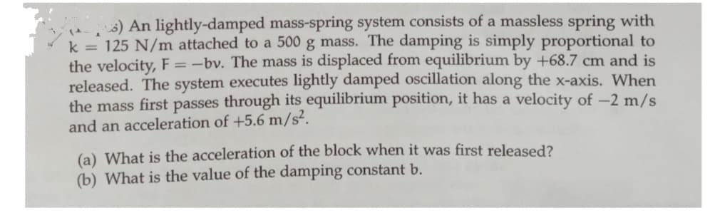 8) An lightly-damped mass-spring system consists of a massless spring with
k = 125 N/m attached to a 500 g mass. The damping is simply proportional to
the velocity, F = -bv. The mass is displaced from equilibrium by +68.7 cm and is
released. The system executes lightly damped oscillation along the x-axis. When
the mass first passes through its equilibrium position, it has a velocity of -2 m/s
and an acceleration of +5.6 m/s².
(a) What is the acceleration of the block when it was first released?
(b) What is the value of the damping constant b.
