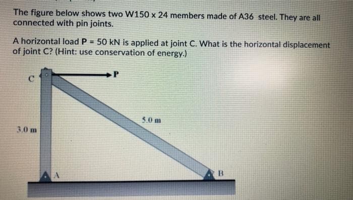 The figure below shows two W150 x 24 members made of A36 steel. They are all
connected with pin joints.
A horizontal load P = 50 kN is applied at joint C. What is the horizontal displacement
of joint C? (Hint: use conservation of energy.)
P
5.0 m
30 m
B.
