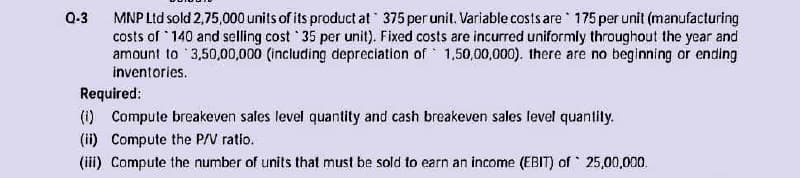 Q-3 MNP Ltd sold 2,75,000 units of its product at 375 per unit. Variable costs are 175 per unit (manufacturing
costs of 140 and selling cost 35 per unit). Fixed costs are incurred uniformly throughout the year and
amount to 3,50,00,000 (including depreciation of 1,50,00,000). there are no beginning or ending
inventories.
Required:
(i) Compute breakeven sales level quantity and cash breakeven sales level quantily.
(ii) Compute the P/V ratio.
(iii) Compute the number of units that must be sold to earn an income (EBIT) of 25,00,000.
