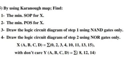 5) By using Karanough map; Find:
1- The min. SOP for X.
2- The min. POS for X.
3- Draw the logic circuit diagram of step 1 using NAND gates only.
4- Draw the logic circuit diagram of step 2 using NOR gates only.
X (A, B, C, D) = E(0, 2, 3, 4, 10, 11, 13, 15),
with don't care Y (A, B, C, D) = E( 8, 12, 14)
