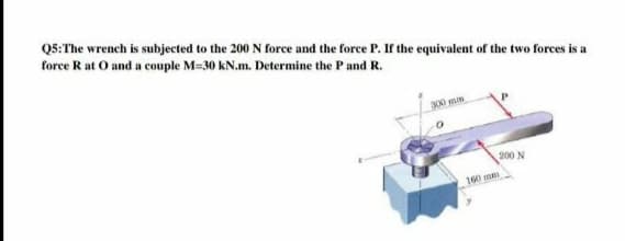 QS:The wrench is subjected to the 200 N force and the force P. If the equivalent of the two forces is a
force R at O and a couple M=30 kN.m. Determine the Pand R.
300 m
200 N
160 m
