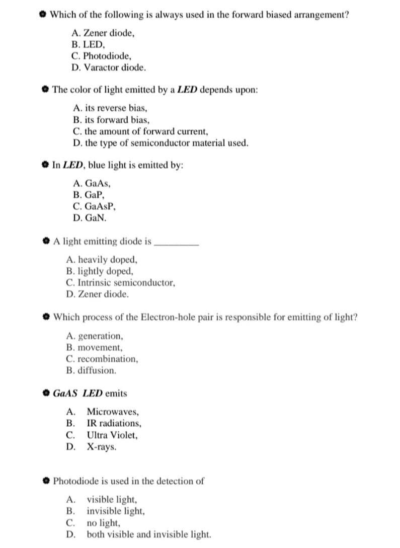 • Which of the following is always used in the forward biased arrangement?
A. Zener diode,
B. LED,
C. Photodiode,
D. Varactor diode.
• The color of light emitted by a LED depends upon:
A. its reverse bias,
B. its forward bias,
C. the amount of forward current,
D. the type of semiconductor material used.
In LED, blue light is emitted by:
A. GaAs,
B. GaP,
C. GaAsP,
D. GaN.
