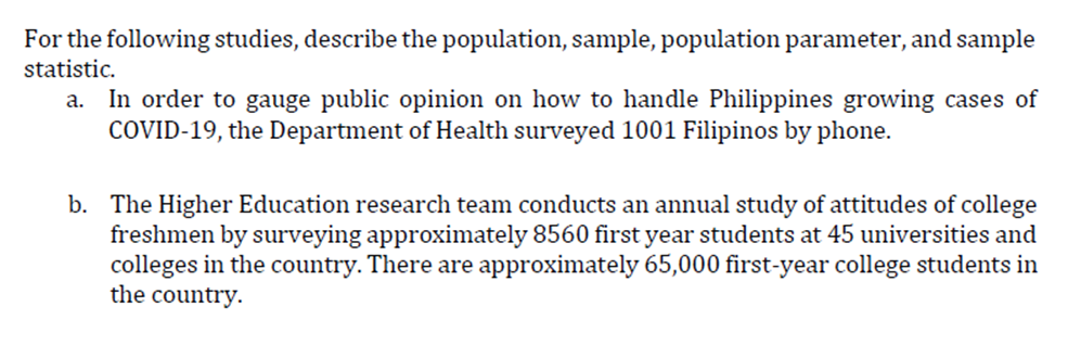 For the following studies, describe the population, sample, population parameter, and sample
statistic.
In order to gauge public opinion on how to handle Philippines growing cases of
COVID-19, the Department of Health surveyed 1001 Filipinos by phone.
а.
b. The Higher Education research team conducts an annual study of attitudes of college
freshmen by surveying approximately 8560 first year students at 45 universities and
colleges in the country. There are approximately 65,000 first-year college students in
the country.
