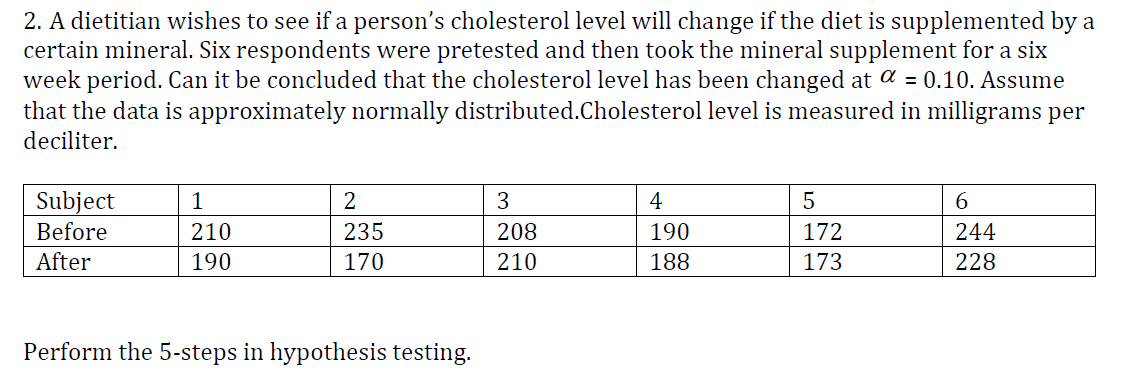 2. A dietitian wishes to see if a person's cholesterol level will change if the diet is supplemented by a
certain mineral. Six respondents were pretested and then took the mineral supplement for a six
week period. Can it be concluded that the cholesterol level has been changed at a = 0.10. Assume
that the data is approximately normally distributed.Cholesterol level is measured in milligrams per
deciliter.
Subject
Before
1
4
6.
210
235
208
190
172
244
After
190
170
210
188
173
228
Perform the 5-steps in hypothesis testing.

