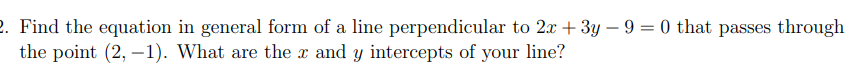 2. Find the equation in general form of a line perpendicular to 2x + 3y – 9 = 0 that passes through
the point (2, –1). What are the x and y intercepts of your line?
