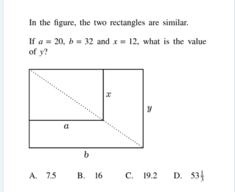 In the figure, the two rectangles are similar.
If a = 20, b = 32 and x = 12, what is the value
of y?
а
b
A. 7.5
В. 16
С. 19.2
D. 53
