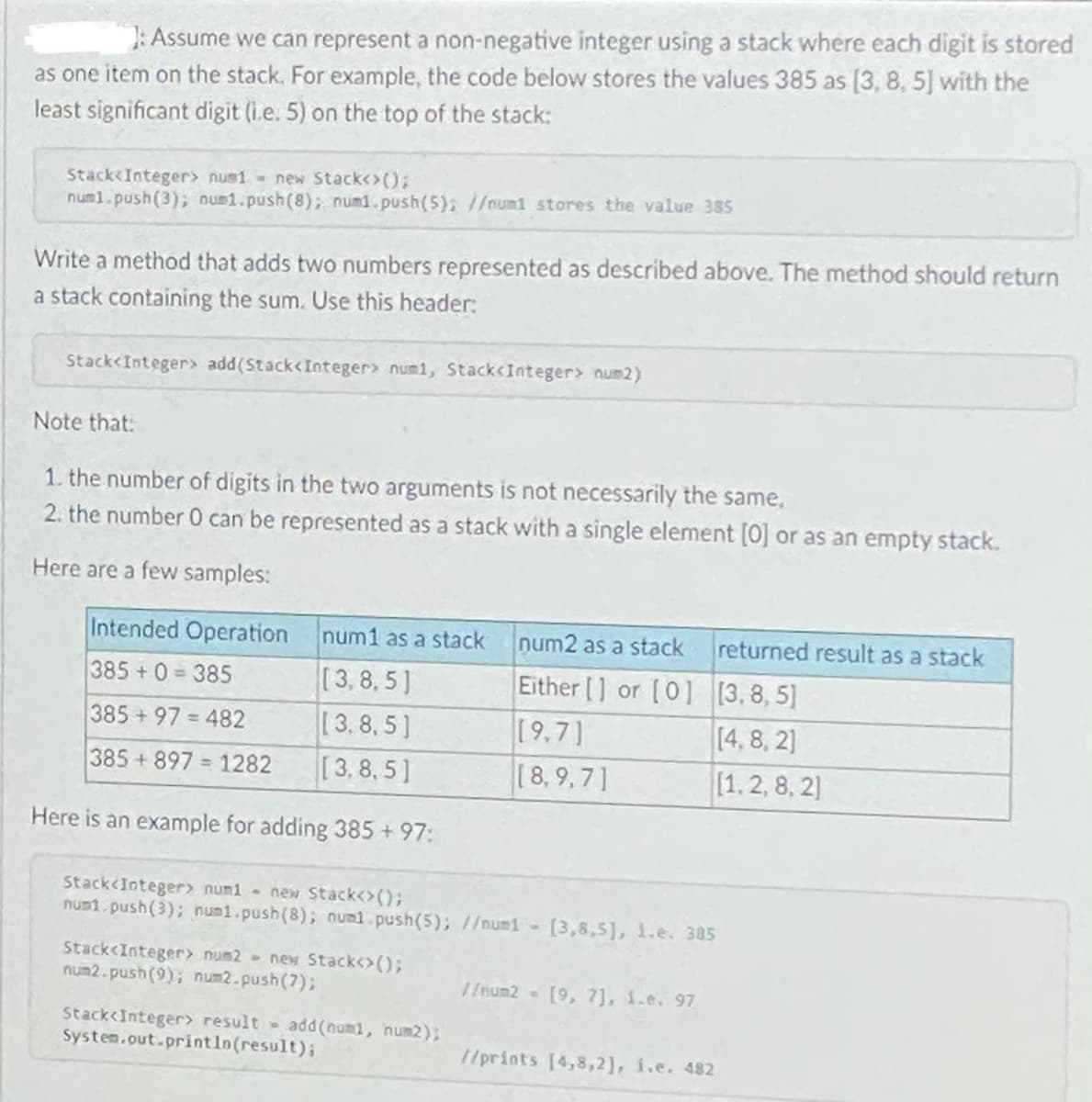 : Assume we can represent a non-negative integer using a stack where each digit is stored
as one item on the stack. For example, the code below stores the values 385 as [3, 8, 5] with the
least significant digit (i.e. 5) on the top of the stack:
Stack<Integer> nus1 new Stack<>();
numl.push(3); num1.push(8); num1.push(5); //num1 stores the value 385
Write a method that adds two numbers represented as described above. The method should return
a stack containing the sum. Use this header:
Stack<Integer> add(Stack<Integer> numi, Stack<Integer> num2)
Note that:
1. the number of digits in the two arguments is not necessarily the same,
2. the number 0 can be represented as a stack with a single element [0] or as an empty stack.
Here are a few samples:
Intended Operation
num1 as a stack
num2 as a stack
returned result as a stack
[3,8, 5]
[3.8,5]
[3,8, 5]
Either [] or [0] [3,8, 5]
[9,7]
(8,9,7]
385+0 385
%3D
385+97 482
[4,8, 2)
%3D
385+897 1282
[1.2, 8, 2)
Here is an example for adding 385 +97:
Stack<Integer> numi - new Stack<>();
numi.push(3); num1.push(8); numl.push(5); //num1-
[3,8,5], 1.e. 385
Stack<Integer> num2 new Stack<>();
num2.push(9); num2.push(7);
I {num2- [9, 7], 1.e. 97
Stack<Integer> result add (num1, num2);
System.out.println(result);
/prints [4,8,2], i.e. 482
