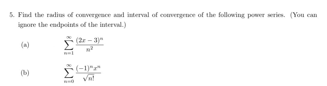 5. Find the radius of convergence and interval of convergence of the following power series. (You can
ignore the endpoints of the interval.)
(2х - 3)"
Σ
(a)
n2
n=1
Σ
(-1)"x"
Vn!
(b)
n=0
