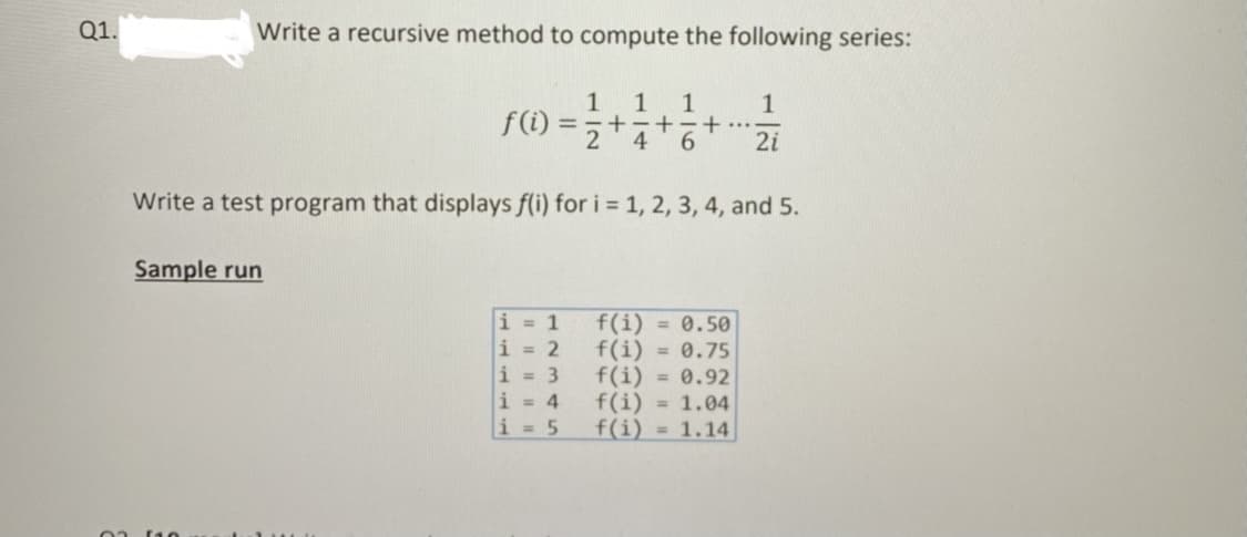 Q1.
Write a recursive method to compute the following series:
1
1
f(i) =,+-++
6.
...
2i
Write a test program that displays f(i) for i = 1, 2, 3, 4, and 5.
Sample run
i = 1
i = 2
i = 3
i = 4
f(i) = 0.50
f(i) = 0.75
f(i) = 0.92
f(i) = 1.04
f(i) = 1.14
