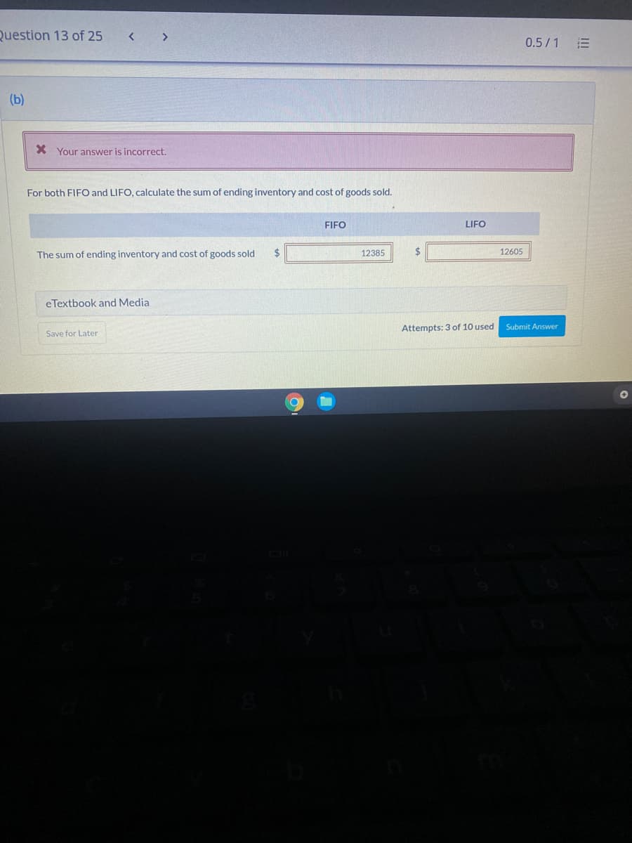 Question 13 of 25
< >
0.5/1
(b)
X Your answer is incorrect.
For both FIFO and LIFO, calculate the sum of ending inventory and cost of goods sold.
FIFO
LIFO
The sum of ending inventory and cost of goods sold
2$
12385
24
12605
eTextbook and Media
Attempts: 3 of 10 used
Submit Answer
Save for Later
I!!
